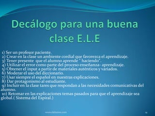 1) Ser un profesor paciente.
 2) Crear en la clase un ambiente cordial que favorezca el aprendizaje.
 3) Tener presente que el alumno aprende " haciendo".
 4) Utilizar el error como parte del proceso enseñanza- aprendizaje.
 5) Obtener el input a partir de materiales auténticos y variados.
 6) Moderar el uso del diccionario.
 7) Usar siempre el español en nuestras explicaciones.
 8) Dar protagonismo al estudiante.
 9) Incluir en la clase tares que respondan a las necesidades comunicativas del
alumno.
 10) Retomar en las explicaciones temas pasados para que el aprendizaje sea
global.( Sistema del Espiral.)


                        www.elebaires.com                                         14
 