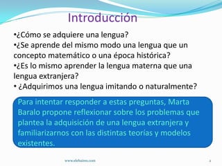 Introducción
•¿Cómo se adquiere una lengua?
•¿Se aprende del mismo modo una lengua que un
concepto matemático o una época histórica?
•¿Es lo mismo aprender la lengua materna que una
lengua extranjera?
• ¿Adquirimos una lengua imitando o naturalmente?
 Para intentar responder a estas preguntas, Marta
Para intentar responder a estas preguntas, Marta Baralo
 Baralo propone reflexionar sobre los problemas que
propone reflexionar sobre los problemas que plantea la
 plantea la adquisición de una lengua extranjera y
adquisición de una lengua extranjera y familiarizarnos
 familiarizarnos con las distintas teorías y modelos
con las distintas teorías y modelos existentes.
 existentes.
              www.elebaires.com                       2
 