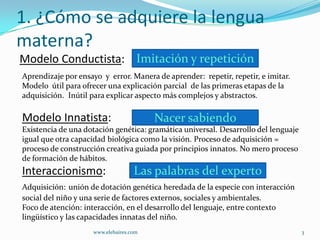 1. ¿Cómo se adquiere la lengua
materna?
Modelo Conductista: Imitación y repetición
Aprendizaje por ensayo y error. Manera de aprender: repetir, repetir, e imitar.
Modelo útil para ofrecer una explicación parcial de las primeras etapas de la
adquisición. Inútil para explicar aspecto más complejos y abstractos.

Modelo Innatista:                        Nacer sabiendo
Existencia de una dotación genética: gramática universal. Desarrollo del lenguaje
igual que otra capacidad biológica como la visión. Proceso de adquisición =
proceso de construcción creativa guiada por principios innatos. No mero proceso
de formación de hábitos.
Interaccionismo:                    Las palabras del experto
Adquisición: unión de dotación genética heredada de la especie con interacción
social del niño y una serie de factores externos, sociales y ambientales.
Foco de atención: interacción, en el desarrollo del lenguaje, entre contexto
lingüístico y las capacidades innatas del niño.
                     www.elebaires.com                                              3
 