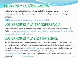 EL ERROR Y LA FOSILIZACIÓN.
La fosilización = mecanismo por el que un hablante tiende a conservar en su
Interlengua, ciertos elementos, reglas y subsistemas lingüísticos de su lengua
materna.
Causas: procesos de transferencia y de permeabilidad.

LOS ERRORES Y LA TRANSFERENCIA.
La transferencia consiste en mantener en LE, algún elemento o estructura de LM.
Es fácil pensar en la oposición imperfecto/perfecto; el uso/omisión del articulo: la
oposición indicativo/subjuntivo.

LOS ERRORES Y LAS ESTRATEGIAS.
No sólo la transferencia de la LM cuenta en la construcción de la interlengua y en
la génesis de errores. Ciertas estrategias de aprendizaje de la L2 también pueden
ser motivos de errores. Simplificación       sacar elementos no portadores de signi-
ficado referencial (artículos, marcas de género o de plural).
Hipergeneralización         aplicar una regla mas allá de su dominio. (escribir > ha
escribido).            www.elebaires.com                                             8
 