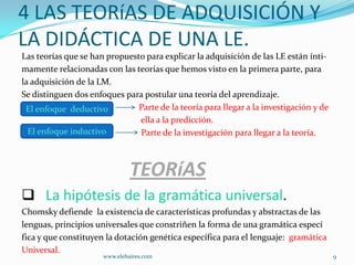 4 LAS TEORíAS DE ADQUISICIÓN Y
LA DIDÁCTICA DE UNA LE.
Las teorías que se han propuesto para explicar la adquisición de las LE están ínti-
mamente relacionadas con las teorías que hemos visto en la primera parte, para
la adquisición de la LM.
Se distinguen dos enfoques para postular una teoría del aprendizaje.
 El enfoque deductivo          Parte de la teoría para llegar a la investigación y de
                               ella a la predicción.
  El enfoque inductivo         Parte de la investigación para llegar a la teoría.



                               TEORíAS
 La hipótesis de la gramática universal.
Chomsky defiende la existencia de características profundas y abstractas de las
lenguas, principios universales que constriñen la forma de una gramática especí
fica y que constituyen la dotación genética específica para el lenguaje: gramática
Universal.
                      www.elebaires.com                                                 9
 