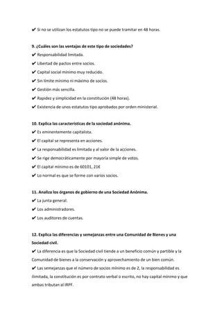 ✔ Si no se utilizan los estatutos tipo no se puede tramitar en 48 horas.
9. ¿Cuáles son las ventajas de este tipo de sociedades?
✔ Responsabilidad limitada.
✔ Libertad de pactos entre socios.
✔ Capital social mínimo muy reducido.
✔ Sin límite mínimo ni máximo de socios.
✔ Gestión más sencilla.
✔ Rapidez y simplicidad en la constitución (48 horas).
✔ Existencia de unos estatutos tipo aprobados por orden ministerial.
10. Explica las características de la sociedad anónima.
✔ Es eminentemente capitalista.
✔ El capital se representa en acciones.
✔ La responsabilidad es limitada y al valor de la acciones.
✔ Se rige democráticamente por mayoría simple de votos.
✔ El capital mínimo es de 60101, 21€
✔ Lo normal es que se forme con varios socios.
11. Analiza los órganos de gobierno de una Sociedad Anónima.
✔ La junta general.
✔ Los administradores.
✔ Los auditores de cuentas.
12. Explica las diferencias y semejanzas entre una Comunidad de Bienes y una
Sociedad civil.
✔ La diferencia es que la Sociedad civil tiende a un beneficio común y partible y la
Comunidad de bienes a la conservación y aprovechamiento de un bien común.
✔ Las semejanzas que el número de socios mínimo es de 2, la responsabilidad es
ilimitada, la constitución es por contrato verbal o escrito, no hay capital mínimo y que
ambas tributan al IRPF.
 