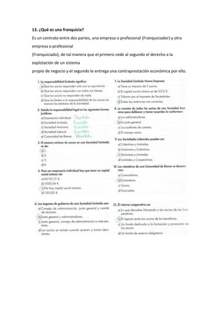 13. ¿Qué es una franquicia?
Es un contrato entre dos partes, una empresa o profesional (Franquiciador) y otra
empresa o profesional
(Franquiciado), de tal manera que el primero cede al segundo el derecho a la
explotación de un sistema
propio de negocio y el segundo le entrega una contraprestación económica por ello.
 