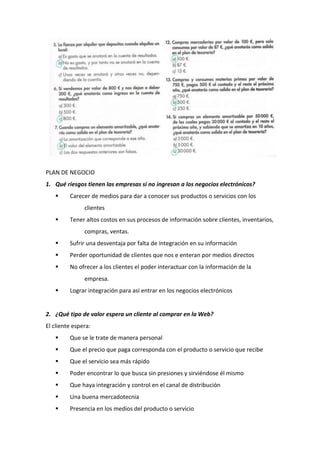 PLAN DE NEGOCIO
1. Qué riesgos tienen las empresas si no ingresan a los negocios electrónicos?
 Carecer de medios para dar a conocer sus productos o servicios con los
clientes
 Tener altos costos en sus procesos de información sobre clientes, inventarios,
compras, ventas.
 Sufrir una desventaja por falta de integración en su información
 Perder oportunidad de clientes que nos e enteran por medios directos
 No ofrecer a los clientes el poder interactuar con la información de la
empresa.
 Lograr integración para así entrar en los negocios electrónicos
2. ¿Qué tipo de valor espera un cliente al comprar en la Web?
El cliente espera:
 Que se le trate de manera personal
 Que el precio que paga corresponda con el producto o servicio que recibe
 Que el servicio sea más rápido
 Poder encontrar lo que busca sin presiones y sirviéndose él mismo
 Que haya integración y control en el canal de distribución
 Una buena mercadotecnia
 Presencia en los medios del producto o servicio
 