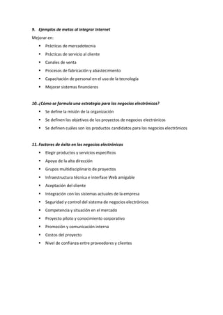 9. Ejemplos de metas al integrar Internet
Mejorar en:
 Prácticas de mercadotecnia
 Prácticas de servicio al cliente
 Canales de venta
 Procesos de fabricación y abastecimiento
 Capacitación de personal en el uso de la tecnología
 Mejorar sistemas financieros
10. ¿Cómo se formula una estrategia para los negocios electrónicos?
 Se define la misión de la organización
 Se definen los objetivos de los proyectos de negocios electrónicos
 Se definen cuáles son los productos candidatos para los negocios electrónicos
11. Factores de éxito en los negocios electrónicos
 Elegir productos y servicios específicos
 Apoyo de la alta dirección
 Grupos multidisciplinario de proyectos
 Infraestructura técnica e interfase Web amigable
 Aceptación del cliente
 Integración con los sistemas actuales de la empresa
 Seguridad y control del sistema de negocios electrónicos
 Competencia y situación en el mercado
 Proyecto piloto y conocimiento corporativo
 Promoción y comunicación interna
 Costos del proyecto
 Nivel de confianza entre proveedores y clientes
 