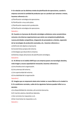 9- En relación con los distintos niveles de planificación de operaciones, cuando la
empresa concreta la cantidad de productos que va a producir por semanas o meses,
hacemos referencia a la :
a) Planificación estratégica de operaciones.
b) Planificación a muy corto plazo.
c) Planificación maestra de la producción.
d) Planificación estratégica de operaciones.
Solución c
10- Cuando en el proceso de dirección estratégica señalamos como características
comunes a las diversas organizaciones que existe una competencia globalizada,
nuevas prioridades competitivas, integración de proveedores y clientes, expansión
de las tecnologías de producción avanzadas, etc., hacemos referencia a :
a) Definición del objetivo empresarial.
b) Características propias del entorno.
c) Estrategias que desarrolla la empresa.
d) Distintas etapas del proceso de planificación estratégica.
Solución b
11- Al afirmar en el análisis DAFO que una empresa posee una tecnología obsoleta,
mala imagen y escasa capacidad de innovación, hacemos referencia a:
a) Una fortaleza de la organización.
b) Una amenaza del entorno.
c) Una oportunidad del entorno.
d) Una debilidad de la organización
Solución d
12- Imagina que un empresario duda entre instalar su nueva fábrica en la ciudad A o
B. En condiciones normales, cuáles de los siguientes factores pueden influir en su
decisión:
a) La disponibilidad de viviendas y de servicios bancarios.
b) El nivel de salarios y beneficios laborales.
c) Son correctas las respuestas a y b.
d) Son incorrectas las respuestas a y b.
Solución c
 