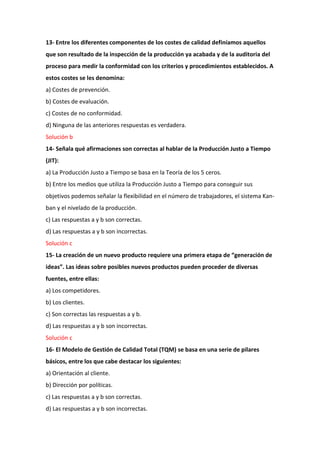 13- Entre los diferentes componentes de los costes de calidad definíamos aquellos
que son resultado de la inspección de la producción ya acabada y de la auditoria del
proceso para medir la conformidad con los criterios y procedimientos establecidos. A
estos costes se les denomina:
a) Costes de prevención.
b) Costes de evaluación.
c) Costes de no conformidad.
d) Ninguna de las anteriores respuestas es verdadera.
Solución b
14- Señala qué afirmaciones son correctas al hablar de la Producción Justo a Tiempo
(JIT):
a) La Producción Justo a Tiempo se basa en la Teoría de los 5 ceros.
b) Entre los medios que utiliza la Producción Justo a Tiempo para conseguir sus
objetivos podemos señalar la flexibilidad en el número de trabajadores, el sistema Kan-
ban y el nivelado de la producción.
c) Las respuestas a y b son correctas.
d) Las respuestas a y b son incorrectas.
Solución c
15- La creación de un nuevo producto requiere una primera etapa de “generación de
ideas”. Las ideas sobre posibles nuevos productos pueden proceder de diversas
fuentes, entre ellas:
a) Los competidores.
b) Los clientes.
c) Son correctas las respuestas a y b.
d) Las respuestas a y b son incorrectas.
Solución c
16- El Modelo de Gestión de Calidad Total (TQM) se basa en una serie de pilares
básicos, entre los que cabe destacar los siguientes:
a) Orientación al cliente.
b) Dirección por políticas.
c) Las respuestas a y b son correctas.
d) Las respuestas a y b son incorrectas.
 