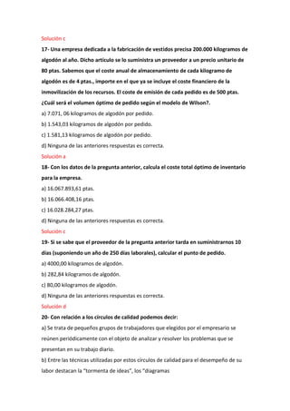 Solución c
17- Una empresa dedicada a la fabricación de vestidos precisa 200.000 kilogramos de
algodón al año. Dicho artículo se lo suministra un proveedor a un precio unitario de
80 ptas. Sabemos que el coste anual de almacenamiento de cada kilogramo de
algodón es de 4 ptas., importe en el que ya se incluye el coste financiero de la
inmovilización de los recursos. El coste de emisión de cada pedido es de 500 ptas.
¿Cuál será el volumen óptimo de pedido según el modelo de Wilson?.
a) 7.071, 06 kilogramos de algodón por pedido.
b) 1.543,03 kilogramos de algodón por pedido.
c) 1.581,13 kilogramos de algodón por pedido.
d) Ninguna de las anteriores respuestas es correcta.
Solución a
18- Con los datos de la pregunta anterior, calcula el coste total óptimo de inventario
para la empresa.
a) 16.067.893,61 ptas.
b) 16.066.408,16 ptas.
c) 16.028.284,27 ptas.
d) Ninguna de las anteriores respuestas es correcta.
Solución c
19- Si se sabe que el proveedor de la pregunta anterior tarda en suministrarnos 10
días (suponiendo un año de 250 días laborales), calcular el punto de pedido.
a) 4000,00 kilogramos de algodón.
b) 282,84 kilogramos de algodón.
c) 80,00 kilogramos de algodón.
d) Ninguna de las anteriores respuestas es correcta.
Solución d
20- Con relación a los círculos de calidad podemos decir:
a) Se trata de pequeños grupos de trabajadores que elegidos por el empresario se
reúnen periódicamente con el objeto de analizar y resolver los problemas que se
presentan en su trabajo diario.
b) Entre las técnicas utilizadas por estos círculos de calidad para el desempeño de su
labor destacan la “tormenta de ideas”, los “diagramas
 