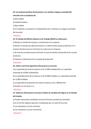 24- Un producto perfecto técnicamente si no satisface ninguna necesidad del
mercado será un producto de:
a) Alta calidad.
b) Calidad mediana.
c) Baja calidad.
d) La calidad de un producto es independiente de si satisface o no alguna necesidad
del mercado.
Solución c
25- El método del Mínimo Adverso o de Terbogh (MAPI) se utiliza para:
a) Realizar el estudio de tiempos y movimientos en la empresa.
b) Decidir el tiempo que debe permanecer un determinado equipo productivo en la
empresa de forma que se minimicen los costes para la empresa.
c) Se trata de una técnica para minimizar el coste de diseño y desarrollo de los nuevos
productos.
d) Calcular la vida técnica de un equipo de producción.
Solución b
26- Indicar cuál de las siguientes afirmaciones es correcta:
a) La capacidad punta de la empresa es de 12.000 unidades/día y su capacidad
sostenida de 10.000 unidades/día.
b) La capacidad punta de la empresa es de 10.000 unidades y su capacidad sostenida
de 12.000 unidades.
c) La capacidad de producción de nuestra empresa es de 1.000 barriles.
d) Pueden ser correctas a y c.
Solución a
27- Señale las afirmaciones correctas al hablar de variables de holgura en el método
del simplex.
a) Pueden representar cantidades ociosas de factores productivos ilimitados.
b) En la función objetivo aparecen multiplicadas por un valor M muy alto.
c) Las respuestas a y b son correctas.
d) Las respuestas a y b son incorrectas.
Solución d
 