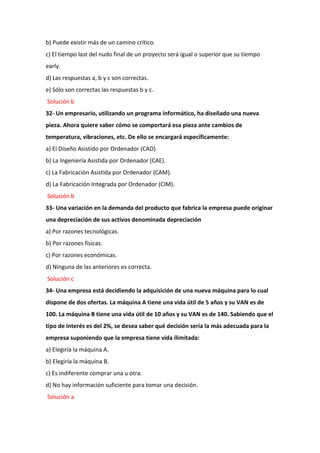 b) Puede existir más de un camino crítico.
c) El tiempo last del nudo final de un proyecto será igual o superior que su tiempo
early.
d) Las respuestas a, b y c son correctas.
e) Sólo son correctas las respuestas b y c.
Solución b
32- Un empresario, utilizando un programa informático, ha diseñado una nueva
pieza. Ahora quiere saber cómo se comportará esa pieza ante cambios de
temperatura, vibraciones, etc. De ello se encargará específicamente:
a) El Diseño Asistido por Ordenador (CAD).
b) La Ingeniería Asistida por Ordenador (CAE).
c) La Fabricación Asistida por Ordenador (CAM).
d) La Fabricación Integrada por Ordenador (CIM).
Solución b
33- Una variación en la demanda del producto que fabrica la empresa puede originar
una depreciación de sus activos denominada depreciación
a) Por razones tecnológicas.
b) Por razones físicas.
c) Por razones económicas.
d) Ninguna de las anteriores es correcta.
Solución c
34- Una empresa está decidiendo la adquisición de una nueva máquina para lo cual
dispone de dos ofertas. La máquina A tiene una vida útil de 5 años y su VAN es de
100. La máquina B tiene una vida útil de 10 años y su VAN es de 140. Sabiendo que el
tipo de interés es del 2%, se desea saber qué decisión sería la más adecuada para la
empresa suponiendo que la empresa tiene vida ilimitada:
a) Elegiría la máquina A.
b) Elegiría la máquina B.
c) Es indiferente comprar una u otra.
d) No hay información suficiente para tomar una decisión.
Solución a
 