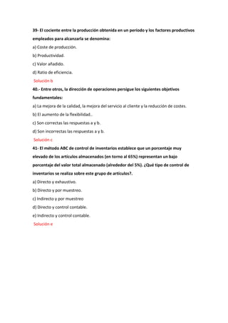 39- El cociente entre la producción obtenida en un período y los factores productivos
empleados para alcanzarla se denomina:
a) Coste de producción.
b) Productividad.
c) Valor añadido.
d) Ratio de eficiencia.
Solución b
40.- Entre otros, la dirección de operaciones persigue los siguientes objetivos
fundamentales:
a) La mejora de la calidad, la mejora del servicio al cliente y la reducción de costes.
b) El aumento de la flexibilidad..
c) Son correctas las respuestas a y b.
d) Son incorrectas las respuestas a y b.
Solución c
41- El método ABC de control de inventarios establece que un porcentaje muy
elevado de los artículos almacenados (en torno al 65%) representan un bajo
porcentaje del valor total almacenado (alrededor del 5%). ¿Qué tipo de control de
inventarios se realiza sobre este grupo de artículos?.
a) Directo y exhaustivo.
b) Directo y por muestreo.
c) Indirecto y por muestreo
d) Directo y control contable.
e) Indirecto y control contable.
Solución e
 