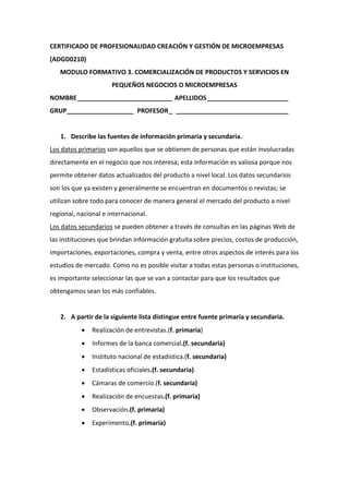 CERTIFICADO DE PROFESIONALIDAD CREACIÓN Y GESTIÓN DE MICROEMPRESAS
(ADGD0210)
MODULO FORMATIVO 3. COMERCIALIZACIÓN DE PRODUCTOS Y SERVICIOS EN
PEQUEÑOS NEGOCIOS O MICROEMPRESAS
NOMBRE___________________________ APELLIDOS _______________________
GRUP___________________ PROFESOR_ ________________________________
1. Describe las fuentes de información primaria y secundaria.
Los datos primarios son aquellos que se obtienen de personas que están involucradas
directamente en el negocio que nos interesa; esta información es valiosa porque nos
permite obtener datos actualizados del producto a nivel local. Los datos secundarios
son los que ya existen y generalmente se encuentran en documentos o revistas; se
utilizan sobre todo para conocer de manera general el mercado del producto a nivel
regional, nacional e internacional.
Los datos secundarios se pueden obtener a través de consultas en las páginas Web de
las instituciones que brindan información gratuita sobre precios, costos de producción,
importaciones, exportaciones, compra y venta, entre otros aspectos de interés para los
estudios de mercado. Como no es posible visitar a todas estas personas o instituciones,
es importante seleccionar las que se van a contactar para que los resultados que
obtengamos sean los más confiables.
2. A partir de la siguiente lista distingue entre fuente primaria y secundaria.
 Realización de entrevistas.(f. primaria)
 Informes de la banca comercial.(f. secundaria)
 Instituto nacional de estadística.(f. secundaria)
 Estadísticas oficiales.(f. secundaria)
 Cámaras de comercio.(f. secundaria)
 Realización de encuestas.(f. primaria)
 Observación.(f. primaria)
 Experimento.(f. primaria)
 
