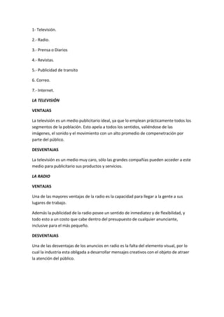 1- Televisión.
2.- Radio.
3.- Prensa o Diarios
4.- Revistas.
5.- Publicidad de transito
6. Correo.
7.- Internet.
LA TELEVISIÓN
VENTAJAS
La televisión es un medio publicitario ideal, ya que lo emplean prácticamente todos los
segmentos de la población. Esto apela a todos los sentidos, valiéndose de las
imágenes, el sonido y el movimiento con un alto promedio de compenetración por
parte del público.
DESVENTAJAS
La televisión es un medio muy caro, sólo las grandes compañías pueden acceder a este
medio para publicitario sus productos y servicios.
LA RADIO
VENTAJAS
Una de las mayores ventajas de la radio es la capacidad para llegar a la gente a sus
lugares de trabajo.
Además la publicidad de la radio posee un sentido de inmediatez y de flexibilidad, y
todo esto a un costo que cabe dentro del presupuesto de cualquier anunciante,
inclusive para el más pequeño.
DESVENTAJAS
Una de las desventajas de los anuncios en radio es la falta del elemento visual, por lo
cual la industria esta obligada a desarrollar mensajes creativos con el objeto de atraer
la atención del público.
 