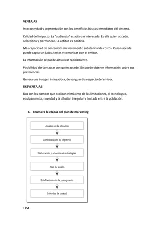 VENTAJAS
Interactividad y segmentación son los beneficios básicos inmediatos del sistema.
Calidad del impacto. La “audiencia” es activa e interesada. Es ella quien accede,
selecciona y permanece. La actitud es positiva.
Más capacidad de contenidos sin incremento substancial de costos. Quien accede
puede capturar datos, textos y comunicar con el emisor.
La información se puede actualizar rápidamente.
Posibilidad de contactar con quien accede. Se puede obtener información sobre sus
preferencias.
Genera una imagen innovadora, de vanguardia respecto del emisor.
DESVENTAJAS
Dos son los campos que explican el máximo de las limitaciones, el tecnológico,
equipamiento, novedad y la difusión irregular y limitada entre la población.
6. Enumera la etapas del plan de marketing
TEST
 
