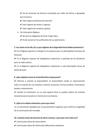 ✔ Ha de conservar las facturas numeradas por orden de fechas y agrupadas
por trimestres.
✔ Libro registro de bienes de inversión.
✔ Libro registro de ventas e ingresos.
✔ Libro registro de compras y gastos.
 Por Estimación Objetiva
✔ No tiene la obligación de tener ningún libro.
✔ Ha de conservar los justificantes de sus operaciones.
7. Los socios en las SA y SL ¿a que régimen de la Seguridad Social deben pertenecer?
✔ En el Régimen general si trabajan en la empresa pero no desempeñan funciones de
dirección.
✔ En el Régimen especial de trabajadores autónomos si participa de los beneficios
pero no cobra salario.
✔ En el Régimen especial de trabajadores autónomos si solo desempeña tareas de
administración.
8. ¿Qué objetivos tiene la Ventanilla Única Empresarial?
✔ Informar y orientar al emprendedor. El emprendedor recibe un asesoramiento
sobre la creación de una empresa, trámites necesarios, formas jurídicas, financiación,
ayudas y subvenciones.
✔ Facilitar la tramitación. En un solo espacio físico es posible realizar los trámites
necesarios para la puesta en marcha de una empresa.
9. ¿Qué es la cédula urbanística y para que sirve?
Es un documento expedido por el ayuntamiento respectivo que confirma la legalidad
de la construcción del inmueble.
10. ¿Cuántas clases de licencias de obras conoces, y para que sirve cada una?
✔ Licencia para obras de nueva planta.
✔ Licencia para obras de reforma de edificaciones existentes.
 
