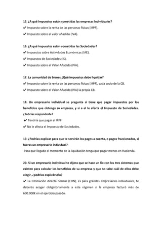 15. ¿A qué impuestos están sometidas las empresas individuales?
✔ Impuesto sobre la renta de las personas físicas (IRPF).
✔ Impuesto sobre el valor añadido (IVA).
16. ¿A qué impuestos están sometidas las Sociedades?
✔ Impuestos sobre Actividades Económicas (IAE).
✔ Impuestos de Sociedades (IS).
✔ Impuesto sobre el Valor Añadido (IVA).
17. La comunidad de bienes ¿Qué impuestos debe liquidar?
✔ Impuesto sobre la renta de las personas físicas (IRPF), cada socio de la CB.
✔ Impuesto sobre el Valor Añadido (IVA) la propia CB.
18. Un empresario individual se pregunta si tiene que pagar impuestos por los
beneficios que obtenga su empresa, y si a el le afecta el Impuesto de Sociedades.
¿Sabrías responderle?
✔ Tendría que pagar el IRPF
✔ No le afecta el Impuesto de Sociedades.
19. ¿Podrías explicar para que te servirán los pagos a cuenta, o pagos fraccionados, si
fueras un empresario individual?
Para que llegado el momento de la liquidación tenga que pagar menos en Hacienda.
20. Si un empresario individual te dijera que se hace un lío con los tres sistemas que
existen para calcular los beneficios de su empresa y que no sabe cuál de ellos debe
elegir, ¿podrías explicárselo?
✔ La Estimación directa normal (EDN), es para grandes empresarios individuales, te
deberás acoger obligatoriamente a este régimen si la empresa facturó más de
600.000€ en el ejercicio pasado.
 