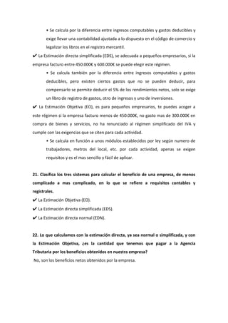 • Se calcula por la diferencia entre ingresos computables y gastos deducibles y
exige llevar una contabilidad ajustada a lo dispuesto en el código de comercio y
legalizar los libros en el registro mercantil.
✔ La Estimación directa simplificada (EDS), se adecuada a pequeños empresarios, si la
empresa facturo entre 450.000€ y 600.000€ se puede elegir este régimen.
• Se calcula también por la diferencia entre ingresos computables y gastos
deducibles, pero existen ciertos gastos que no se pueden deducir, para
compensarlo se permite deducir el 5% de los rendimientos netos, solo se exige
un libro de registro de gastos, otro de ingresos y uno de inversiones.
✔ La Estimación Objetiva (EO), es para pequeños empresarios, te puedes acoger a
este régimen si la empresa facturo menos de 450.000€, no gasto mas de 300.000€ en
compra de bienes y servicios, no ha renunciado al régimen simplificado del IVA y
cumple con las exigencias que se citen para cada actividad.
• Se calcula en función a unos módulos establecidos por ley según numero de
trabajadores, metros del local, etc. por cada actividad, apenas se exigen
requisitos y es el mas sencillo y fácil de aplicar.
21. Clasifica los tres sistemas para calcular el beneficio de una empresa, de menos
complicado a mas complicado, en lo que se refiere a requisitos contables y
registrales.
✔ La Estimación Objetiva (EO).
✔ La Estimación directa simplificada (EDS).
✔ La Estimación directa normal (EDN).
22. Lo que calculamos con la estimación directa, ya sea normal o simplificada, y con
la Estimación Objetiva, ¿es la cantidad que tenemos que pagar a la Agencia
Tributaria por los beneficios obtenidos en nuestra empresa?
No, son los beneficios netos obtenidos por la empresa.
 
