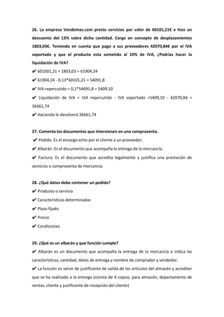 26. La empresa Vendemas.com presto servicios por valor de 60101,21€ e hizo un
descuento del 13% sobre dicha cantidad. Cargo en concepto de desplazamientos
1803,03€. Teniendo en cuenta que pago a sus proveedores 42070,84€ por el IVA
soportado y que el producto esta sometido al 10% de IVA, ¿Podrías hacer la
liquidación de IVA?
✔ 601001,21 + 1803,03 = 61904,24
✔ 61904,24 - 0,13*60101,21 = 54091,8
✔ IVA repercutido = 0,1*54091,8 = 5409,10
✔ Liquidación de IVA = IVA repercutido - IVA soportado =5409,10 - 42070,84 =
36661,74
✔ Hacienda le devolverá 36661,74
27. Comenta los documentos que intervienen en una compraventa.
✔ Pedido. Es el encargo echo por el cliente a un proveedor.
✔ Albarán. Es el documento que acompaña la entrega de la mercancía.
✔ Factura. Es el documento que acredita legalmente y justifica una prestación de
servicios o compraventa de mercancía.
28. ¿Qué datos debe contener un pedido?
✔ Producto o servicio
✔ Características determinadas
✔ Plazo fijado
✔ Precio
✔ Condiciones
29. ¿Qué es un albarán y que función cumple?
✔ Albarán es un documento que acompaña la entrega de la mercancía e indica las
características, cantidad, datos de entrega y nombre de comprador y vendedor.
✔ La función es servir de justificante de salida de los artículos del almacén y acreditar
que se ha realizado a la entrega (consta de 4 copias, para almacén, departamento de
ventas, cliente y justificante de recepción del cliente)
 