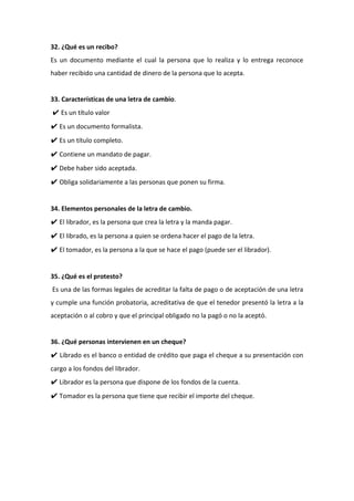 32. ¿Qué es un recibo?
Es un documento mediante el cual la persona que lo realiza y lo entrega reconoce
haber recibido una cantidad de dinero de la persona que lo acepta.
33. Características de una letra de cambio.
✔ Es un título valor
✔ Es un documento formalista.
✔ Es un título completo.
✔ Contiene un mandato de pagar.
✔ Debe haber sido aceptada.
✔ Obliga solidariamente a las personas que ponen su firma.
34. Elementos personales de la letra de cambio.
✔ El librador, es la persona que crea la letra y la manda pagar.
✔ El librado, es la persona a quien se ordena hacer el pago de la letra.
✔ El tomador, es la persona a la que se hace el pago (puede ser el librador).
35. ¿Qué es el protesto?
Es una de las formas legales de acreditar la falta de pago o de aceptación de una letra
y cumple una función probatoria, acreditativa de que el tenedor presentó la letra a la
aceptación o al cobro y que el principal obligado no la pagó o no la aceptó.
36. ¿Qué personas intervienen en un cheque?
✔ Librado es el banco o entidad de crédito que paga el cheque a su presentación con
cargo a los fondos del librador.
✔ Librador es la persona que dispone de los fondos de la cuenta.
✔ Tomador es la persona que tiene que recibir el importe del cheque.
 