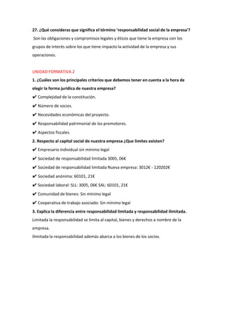 27. ¿Qué consideras que significa el término 'responsabilidad social de la empresa'?
Son las obligaciones y compromisos legales y éticos que tiene la empresa con los
grupos de interés sobre los que tiene impacto la actividad de la empresa y sus
operaciones.
UNIDAD FORMATIVA 2
1. ¿Cuáles son los principales criterios que debemos tener en cuenta a la hora de
elegir la forma jurídica de nuestra empresa?
✔ Complejidad de la constitución.
✔ Número de socios.
✔ Necesidades económicas del proyecto.
✔ Responsabilidad patrimonial de los promotores.
✔ Aspectos fiscales.
2. Respecto al capital social de nuestra empresa ¿Que limites existen?
✔ Empresario individual sin mínimo legal
✔ Sociedad de responsabilidad limitada 3005, 06€
✔ Sociedad de responsabilidad limitada Nueva empresa: 3012€ - 120202€
✔ Sociedad anónima: 60101, 21€
✔ Sociedad laboral: SLL: 3005, 06€ SAL: 60101, 21€
✔ Comunidad de bienes: Sin mínimo legal
✔ Cooperativa de trabajo asociado: Sin mínimo legal
3. Explica la diferencia entre responsabilidad limitada y responsabilidad ilimitada.
Limitada la responsabilidad se limita al capital, bienes y derechos a nombre de la
empresa.
Ilimitada la responsabilidad además abarca a los bienes de los socios.
 