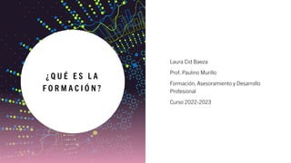 ¿ Q U É E S L A
F O R M A C I Ó N ?
Laura Cid Baeza
Prof. Paulino Murillo
Formación, Asesoramiento y Desarrollo
Profesional
Curso 2022-2023
 