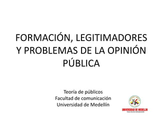 FORMACIÓN, LEGITIMADORES
Y PROBLEMAS DE LA OPINIÓN
         PÚBLICA

           Teoría de públicos
       Facultad de comunicación
        Universidad de Medellín
 