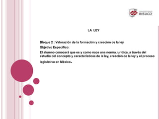 LA LEY
Bloque 2 : Valoración de la formación y creación de la ley.
Objetivo Especifico:
El alumno conocerá que es y como nace una norma jurídica, a través del
estudio del concepto y características de la ley, creación de la ley y el proceso
legislativo en México.
 