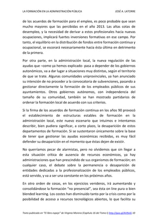 LA FORMACIÓN EN LA ADMINISTRACIÓN PÚBLICA JOSÉ A. LATORRE 
Texto publicado en “El libro espejo” de Virginia Moreno (Capítulo 16 del Tomo I) http://goo.gl/AV9vIG 10 
de los acuerdos de formación para el empleo, es poco probable que sean mucho mayores que las percibidas en el año 2013. Las altas cotas de desempleo, y la necesidad de derivar a estos profesionales hacia nuevas ocupaciones, implicará fuertes inversiones formativas en ese campo. Por tanto, el equilibrio en la distribución de fondos entre formación continua y ocupacional, se escorará necesariamente hacia ésta última en detrimento de la primera. 
Por otra parte, en la administración local, la nueva regulación de las ayudas que –como ya hemos explicado- pasa a depender de los gobiernos autonómicos, va a dar lugar a situaciones muy distintas, según el territorio de que se trate. Algunas comunidades uniprovinciales, ya han anunciado su intención de no proceder a la convocatoria de subvenciones, pasando a gestionar directamente la formación de los empleados públicos de sus ayuntamientos. Otros gobiernos autónomos, con independencia del tamaño de su comunidad, también se han mostrado partidarios de ordenar la formación local de acuerdo con sus criterios. 
Si la firma de los acuerdos de formación continua en los años 90 provocó el establecimiento de estructuras estables de formación en la administración local, este nuevo escenario que intuimos e intentamos describir, bien pudiera significar, a corto plazo, la desaparición de estos departamentos de formación. Si se sustentaron únicamente sobre la base de tener que gestionar las ayudas económicas recibidas, es muy fácil defender su desaparición en el momento que éstas dejen de existir. 
No querríamos pecar de alarmistas, pero no olvidemos que sin llegar a esta situación crítica de ausencia de recursos económicos, ya hay administraciones que han prescindido de sus organismos de formación; en cualquier caso, el debate sobre la permanencia o desaparición de entidades dedicadas a la profesionalización de los empleados públicos, está servido, y va a ser una constante en los próximos años. 
En otro orden de cosas, en los ejercicios venideros, irá aumentando y consolidándose la formación “no presencial”, sea ésta on line pura o bien blended learning. Los costes han disminuido tanto por la crisis como por la posibilidad de acceso a recursos tecnológicos abiertos, lo que facilita su  