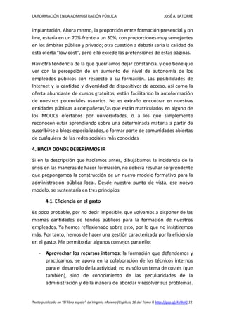 LA FORMACIÓN EN LA ADMINISTRACIÓN PÚBLICA JOSÉ A. LATORRE 
Texto publicado en “El libro espejo” de Virginia Moreno (Capítulo 16 del Tomo I) http://goo.gl/AV9vIG 11 
implantación. Ahora mismo, la proporción entre formación presencial y on line, estaría en un 70% frente a un 30%, con proporciones muy semejantes en los ámbitos público y privado; otra cuestión a debatir sería la calidad de esta oferta “low cost”, pero ello excede las pretensiones de estas páginas. 
Hay otra tendencia de la que querríamos dejar constancia, y que tiene que ver con la percepción de un aumento del nivel de autonomía de los empleados públicos con respecto a su formación. Las posibilidades de Internet y la cantidad y diversidad de dispositivos de acceso, así como la oferta abundante de cursos gratuitos, están facilitando la autoformación de nuestros potenciales usuarios. No es extraño encontrar en nuestras entidades públicas a compañeros/as que están matriculados en alguno de los MOOCs ofertados por universidades, o a los que simplemente reconocen estar aprendiendo sobre una determinada materia a partir de suscribirse a blogs especializados, o formar parte de comunidades abiertas de cualquiera de las redes sociales más conocidas 
4. HACIA DÓNDE DEBERÍAMOS IR 
Si en la descripción que hacíamos antes, dibujábamos la incidencia de la crisis en las maneras de hacer formación, no deberá resultar sorprendente que propongamos la construcción de un nuevo modelo formativo para la administración pública local. Desde nuestro punto de vista, ese nuevo modelo, se sustentaría en tres principios 
4.1. Eficiencia en el gasto 
Es poco probable, por no decir imposible, que volvamos a disponer de las mismas cantidades de fondos públicos para la formación de nuestros empleados. Ya hemos reflexionado sobre esto, por lo que no insistiremos más. Por tanto, hemos de hacer una gestión caracterizada por la eficiencia en el gasto. Me permito dar algunos consejos para ello: 
- Aprovechar los recursos internos: la formación que defendemos y practicamos, se apoya en la colaboración de los técnicos internos para el desarrollo de la actividad; no es sólo un tema de costes (que también), sino de conocimiento de las peculiaridades de la administración y de la manera de abordar y resolver sus problemas.  