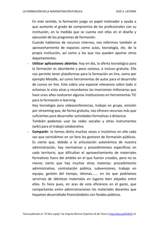 LA FORMACIÓN EN LA ADMINISTRACIÓN PÚBLICA JOSÉ A. LATORRE 
Texto publicado en “El libro espejo” de Virginia Moreno (Capítulo 16 del Tomo I) http://goo.gl/AV9vIG 12 
En este sentido, la formación juega un papel motivador y ayuda a que aumente el grado de compromiso de los profesionales con su institución, en la medida que se cuenta con ellos en el diseño y ejecución de los programas de formación. 
Cuando hablamos de recursos internos, nos referimos también al aprovechamiento de espacios como aulas, tecnología, etc. de la propia institución, así como a los que nos pueden aportar otros departamentos. 
- Utilizar aplicaciones abiertas: hoy en día, la oferta tecnológica para la formación es abundante y poco costosa, e incluso gratuita. Ello nos permite tener plataformas para la formación on line, como por ejemplo Moodle, así como herramientas de autor para el desarrollo de cursos on line. Esto cobra una especial relevancia sobre todo si echamos la vista atras y recordamos las inversiones millonarias que hace unos años realizaron algunas instituciones en herramientas TIC para la formación e-learning. 
Hay tecnología para videoconferencias, trabajo en grupo, emisión por streaming que, de forma gratuita, nos ofrecen recursos más que suficientes para desarrollar actividades formativas a distancia. 
También podemos usar las redes sociales y otros instrumentos (wiki) para el trabajo colaborativo 
- Compartir: lo hemos dicho muchas veces e insistimos en ello cada vez que coincidimos en un foro los gestores de formación públicos. Es cierto que, debido a la articulación autonómica de nuestra administración, hay normativas y procedimientos específicos en cada territorio, que dificultan el aprovechamiento de materiales formativos fuera del ámbito en el que fueron creados, pero no es menos cierto que hay muchas otras materias: procedimiento administrativo, contratación pública, subvenciones, trabajo en equipo, gestión del tiempo, idiomas……. en las que podríamos servirnos de idénticos materiales en lugares bien alejados entre ellos. Es hora pues, en aras de esta eficiencia en el gasto, que compartamos entre administraciones los materiales docentes que hayamos desarrollado financiándolos con fondos públicos.  