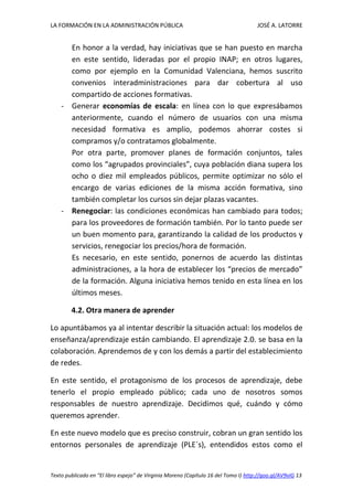 LA FORMACIÓN EN LA ADMINISTRACIÓN PÚBLICA JOSÉ A. LATORRE 
Texto publicado en “El libro espejo” de Virginia Moreno (Capítulo 16 del Tomo I) http://goo.gl/AV9vIG 13 
En honor a la verdad, hay iniciativas que se han puesto en marcha en este sentido, lideradas por el propio INAP; en otros lugares, como por ejemplo en la Comunidad Valenciana, hemos suscrito convenios interadministraciones para dar cobertura al uso compartido de acciones formativas. 
- Generar economías de escala: en línea con lo que expresábamos anteriormente, cuando el número de usuarios con una misma necesidad formativa es amplio, podemos ahorrar costes si compramos y/o contratamos globalmente. 
Por otra parte, promover planes de formación conjuntos, tales como los “agrupados provinciales”, cuya población diana supera los ocho o diez mil empleados públicos, permite optimizar no sólo el encargo de varias ediciones de la misma acción formativa, sino también completar los cursos sin dejar plazas vacantes. 
- Renegociar: las condiciones económicas han cambiado para todos; para los proveedores de formación también. Por lo tanto puede ser un buen momento para, garantizando la calidad de los productos y servicios, renegociar los precios/hora de formación. 
Es necesario, en este sentido, ponernos de acuerdo las distintas administraciones, a la hora de establecer los “precios de mercado” de la formación. Alguna iniciativa hemos tenido en esta línea en los últimos meses. 
4.2. Otra manera de aprender 
Lo apuntábamos ya al intentar describir la situación actual: los modelos de enseñanza/aprendizaje están cambiando. El aprendizaje 2.0. se basa en la colaboración. Aprendemos de y con los demás a partir del establecimiento de redes. 
En este sentido, el protagonismo de los procesos de aprendizaje, debe tenerlo el propio empleado público; cada uno de nosotros somos responsables de nuestro aprendizaje. Decidimos qué, cuándo y cómo queremos aprender. 
En este nuevo modelo que es preciso construir, cobran un gran sentido los entornos personales de aprendizaje (PLE´s), entendidos estos como el  