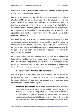 LA FORMACIÓN EN LA ADMINISTRACIÓN PÚBLICA JOSÉ A. LATORRE 
Texto publicado en “El libro espejo” de Virginia Moreno (Capítulo 16 del Tomo I) http://goo.gl/AV9vIG 14 
conjunto de recursos, herramientas tecnológicas y red de personas que lo configuran y que me permite aprender. 
Por tanto, los modelos más formales de docencia, apoyados en un aula, o plataforma LMS, en los que tiene lugar el hecho educativo, ya no nos sirven. Necesitamos ahora otros formatos y herramientas que nos permitan aprender conjuntamente. Las comunidades de práctica (CoPs) y las comunidades de aprendizaje se están haciendo sitio, con mucho éxito, en el mundo de la formación. El nivel de satisfacción, y también el de aprendizaje, está siendo, comparativamente, mucho más alto que el de la enseñanza tradicional. 
Las redes sociales, usadas para la comunicación entre personas, y tan valoradas para el ocio y actividades de tiempo libre, pueden resultarnos también de mucha utilidad para el aprendizaje. Debiéramos tenerlas muy en cuenta, pues es una realidad incontestable el aumento exponencial de las personas que se incorporan a ellas, en cualquiera de las franjas de edad de las que hablemos. 
Este nuevo modelo de formación se sustenta más en el aprendizaje informal que en el formal. En el mundo hacia el que vamos, no importa tanto cuánto sabes, sino para qué te sirve lo que sabes, es decir ¿qué eres capaz de solucionar?. Demos pues carta de naturaleza al aprendizaje informal, y creemos los espacios necesarios para que éste sea posible. 
4.3. Reinventar los departamentos de formación 
Está claro que para desarrollar este nuevo modelo, no nos sirven las estructuras, procesos y formas de hacer de los departamentos de formación públicos, tal cual están concebidos ahora; debemos pues reinventarnos, al menos en tres aspectos 
- Formación de demanda: hasta ahora, con carácter anual, venimos publicando ambiciosos planes de formación, basados en sesudos trabajos de análisis y diagnóstico de necesidades formativas, conformando con ello una especie de “menú” que ofrecemos a nuestros compañeros de la institución para que elijan entre la carta de productos. Esta formación de oferta está caducando, entre otras  