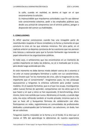 LA FORMACIÓN EN LA ADMINISTRACIÓN PÚBLICA JOSÉ A. LATORRE 
Texto publicado en “El libro espejo” de Virginia Moreno (Capítulo 16 del Tomo I) http://goo.gl/AV9vIG 16 
la calle, cuando en realidad, es dentro el lugar en el que encontraríamos la solución. 
Es imprescindible que impulsemos actividades cuyo fin sea obtener este conocimiento colectivo, pedir a los empleados públicos que, desde una actitud de compromiso con el servicio público, pongan a disposición del común sus habilidades. 
5. CONCLUSIONES 
Es difícil apuntar conclusiones cuando hay una innegable parte de incertidumbre respecto al futuro inmediato y la forma y momento en que concluirá la crisis en las que estamos inmersos. Por otra parte, en el capítulo anterior ya dejamos constancia de las cuestiones que nos parecen más básicas y necesarias para que la función formación siga teniendo su papel relevante en las organizaciones públicas. 
En todo caso, sí señalaremos que nos encontramos en un momento de cambio importante en todos los órdenes, no sé si motivado por la crisis, pero desde luego acelerado por ella. 
En este momento no debe darnos miedo debatir acerca de si estamos o no ante un nuevo paradigma formativo y cuáles son sus características. Decía Einstein que “en los momentos de crisis, sólo la imaginación es más importante que el conocimiento”. Imaginemos pues; no nos preocupe equivocarnos y tengamos la entereza suficiente para probar nuevos modelos. En el aspecto formativo, que es el que nos ocupa, investiguemos sobre nuevas formas de aprender, compartamos con los otros qué es lo que hacen y en qué y cómo se han equivocado. El benchmarking, ahora mismo, tiene más sentido que nunca. Abrámonos al mundo, y cuándo digo esto, me estoy refiriendo también al mundo privado; miremos qué es lo que se hace allí y busquemos fórmulas de colaboración con ellos. Participemos en redes, registrémonos en comunidades de profesionales dedicados y preocupados por la formación. Las soluciones, sin duda, han de ser colectivas. 
Tengamos espíritu innovador en la forma y en el fondo. Si se dice que al menos el 70% del aprendizaje lo obtenemos de nuestra experiencia  