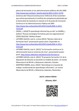 LA FORMACIÓN EN LA ADMINISTRACIÓN PÚBLICA JOSÉ A. LATORRE 
Texto publicado en “El libro espejo” de Virginia Moreno (Capítulo 16 del Tomo I) http://goo.gl/AV9vIG 18 
planes de formación en las administraciones públicas del año 2004 http://www.boe.es/diario_boe/txt.php?id=BOE-A-2012-15759 
- Sentencia del Tribunal Constitucional 7/2013 de 29 de noviembre que estima parcialmente el conflicto de competencia planteado por la Generalitat de Cataluña en relación al IV Acuerdo de Formación Continua en las Administraciones Públicas de 2005 http://www.boe.es/boe/dias/2013/02/12/pdfs/BOE-A-2013- 1514.pdf 
- CROSS, J. (2010)“El aprendizaje informal hoy en día” en GAIRÍN, J. (editor) “Nuevas estrategias formativas para las organizaciones” CIEDO 2010 Edit. Wolters Kluwer 
- LATORRE GALICIA, José A. y otros (2013) “Retrato robot de la formación local” presentación power point. Disponible en: http://www.boe.es/boe/dias/2013/02/12/pdfs/BOE-A-2013- 1514.pdf 
- LATORRE GALICIA, José A. (2013) “La Formación continua en la administración local en entornos de crisis”, presentación power point. http://www.slideshare.net/jlatorre1/la-formacin-p 
- LATORRE GALICIA, José A. (2012) “El proyecto Formación 2.0. de la Diputación de Alicante se convierte en modelo de éxito”, en revista Observatorio de RR.HH. y Relaciones Laborales, Octubre 
- MARTÍNEZ MARÍN, Jesús. (2012) “Aprendizaje en el puesto de trabajo: revalorizando los aprendizajes informales”, en revista Observatorio de RR.HH. y Relaciones Laborales, Noviembre 
José A. Latorre Galicia 
Alicante, 2014 
