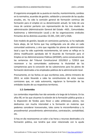 LA FORMACIÓN EN LA ADMINISTRACIÓN PÚBLICA JOSÉ A. LATORRE 
Texto publicado en “El libro espejo” de Virginia Moreno (Capítulo 16 del Tomo I) http://goo.gl/AV9vIG 2 
El organismo encargado de su puesta en marcha, mantenimiento, cambios en la normativa, acuerdos de gestión, validación y concesión de las ayudas anuales, etc. ha sido la comisión general de formación continua (de formación para el empleo en su denominación actual). Se trata de una mesa de carácter paritario con representación de los tres niveles de administración (Administración General del Estado –AGE-, Comunidades Autónomas y Administración Local) y de las organizaciones sindicales firmantes de los distintos acuerdos: CC.OO., CSIF, UGT y CIGA. 
Este modelo de gestión, basado en comisiones paritarias, se ha replicado hacia abajo, de tal forma que hay configurada una de ellas en cada comunidad autónoma, y otra que regulaba los planes de administración local y que ha sido suprimida recientemente, tal como se refleja en la última modificación aprobada del IV Acuerdo de Formación para el Empleo en las Administraciones Públicas (AFEDAP), como consecuencia de las sentencias del Tribunal Constitucional 225/2012 y 7/2013 que reconocen a las comunidades autónomas la titularidad de las competencias para la concesión de las subvenciones para los planes de formación destinados a los empleados públicos de la administración local. 
Precisamente, en las fechas en que escribimos esto, último trimestre de 2013, se están llevando a cabo las constituciones de estas nuevas comisiones que, en cada autonomía, regularan la formación de las entidades locales de sus respectivos territorios. 
1.2. Contenidos 
Los contenidos impartidos han ido variando a lo largo de la historia. En los años 90, en los que situamos la eclosión de la formación pública gracias a la disposición de fondos para llevar a cabo ambiciosos planes, nos dedicamos con mucha intensidad a la formación en materias que podemos considerar transversales, tales como la microinformática y la procedimental: procedimiento administrativo, contratación, contabilidad, etc. 
Si hoy en día reconocemos un valor a las horas y recursos destinados a la formación pública, ese tendría que estar relacionado con la ayuda  