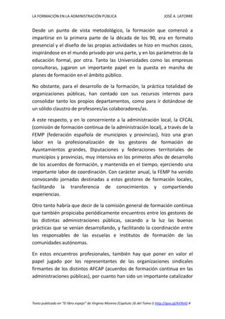 LA FORMACIÓN EN LA ADMINISTRACIÓN PÚBLICA JOSÉ A. LATORRE 
Texto publicado en “El libro espejo” de Virginia Moreno (Capítulo 16 del Tomo I) http://goo.gl/AV9vIG 4 
Desde un punto de vista metodológico, la formación que comenzó a impartirse en la primera parte de la década de los 90, era en formato presencial y el diseño de las propias actividades se hizo en muchos casos, inspirándose en el mundo privado por una parte, y en los parámetros de la educación formal, por otra. Tanto las Universidades como las empresas consultoras, jugaron un importante papel en la puesta en marcha de planes de formación en el ámbito público. 
No obstante, para el desarrollo de la formación, la práctica totalidad de organizaciones públicas, han contado con sus recursos internos para consolidar tanto los propios departamentos, como para ir dotándose de un sólido claustro de profesores/as colaboradores/as. 
A este respecto, y en lo concerniente a la administración local, la CFCAL (comisión de formación continua de la administración local), a través de la FEMP (federación española de municipios y provincias), hizo una gran labor en la profesionalización de los gestores de formación de Ayuntamientos grandes, Diputaciones y federaciones territoriales de municipios y provincias, muy intensiva en los primeros años de desarrollo de los acuerdos de formación, y mantenida en el tiempo, ejerciendo una importante labor de coordinación. Con carácter anual, la FEMP ha venido convocando jornadas destinadas a estos gestores de formación locales, facilitando la transferencia de conocimientos y compartiendo experiencias. 
Otro tanto habría que decir de la comisión general de formación continua que también propiciaba periódicamente encuentros entre los gestores de las distintas administraciones públicas, sacando a la luz las buenas prácticas que se venían desarrollando, y facilitando la coordinación entre los responsables de las escuelas e institutos de formación de las comunidades autónomas. 
En estos encuentros profesionales, también hay que poner en valor el papel jugado por los representantes de las organizaciones sindicales firmantes de los distintos AFCAP (acuerdos de formación continua en las administraciones públicas), por cuanto han sido un importante catalizador  
