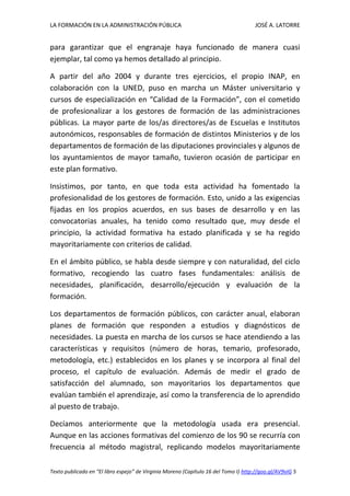LA FORMACIÓN EN LA ADMINISTRACIÓN PÚBLICA JOSÉ A. LATORRE 
Texto publicado en “El libro espejo” de Virginia Moreno (Capítulo 16 del Tomo I) http://goo.gl/AV9vIG 5 
para garantizar que el engranaje haya funcionado de manera cuasi ejemplar, tal como ya hemos detallado al principio. 
A partir del año 2004 y durante tres ejercicios, el propio INAP, en colaboración con la UNED, puso en marcha un Máster universitario y cursos de especialización en “Calidad de la Formación”, con el cometido de profesionalizar a los gestores de formación de las administraciones públicas. La mayor parte de los/as directores/as de Escuelas e Institutos autonómicos, responsables de formación de distintos Ministerios y de los departamentos de formación de las diputaciones provinciales y algunos de los ayuntamientos de mayor tamaño, tuvieron ocasión de participar en este plan formativo. 
Insistimos, por tanto, en que toda esta actividad ha fomentado la profesionalidad de los gestores de formación. Esto, unido a las exigencias fijadas en los propios acuerdos, en sus bases de desarrollo y en las convocatorias anuales, ha tenido como resultado que, muy desde el principio, la actividad formativa ha estado planificada y se ha regido mayoritariamente con criterios de calidad. 
En el ámbito público, se habla desde siempre y con naturalidad, del ciclo formativo, recogiendo las cuatro fases fundamentales: análisis de necesidades, planificación, desarrollo/ejecución y evaluación de la formación. 
Los departamentos de formación públicos, con carácter anual, elaboran planes de formación que responden a estudios y diagnósticos de necesidades. La puesta en marcha de los cursos se hace atendiendo a las características y requisitos (número de horas, temario, profesorado, metodología, etc.) establecidos en los planes y se incorpora al final del proceso, el capítulo de evaluación. Además de medir el grado de satisfacción del alumnado, son mayoritarios los departamentos que evalúan también el aprendizaje, así como la transferencia de lo aprendido al puesto de trabajo. 
Decíamos anteriormente que la metodología usada era presencial. Aunque en las acciones formativas del comienzo de los 90 se recurría con frecuencia al método magistral, replicando modelos mayoritariamente  