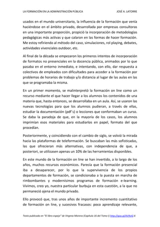 LA FORMACIÓN EN LA ADMINISTRACIÓN PÚBLICA JOSÉ A. LATORRE 
Texto publicado en “El libro espejo” de Virginia Moreno (Capítulo 16 del Tomo I) http://goo.gl/AV9vIG 6 
usados en el mundo universitario, la influencia de la formación que venía haciéndose en el ámbito privado, desarrollada por empresas consultoras en una importante proporción, propició la incorporación de metodologías pedagógicas más activas y que calaron en las formas de hacer formación. Me estoy refiriendo al método del caso, simulaciones, rol playing, debates, actividades vivenciales outdoor, etc. 
Al final de la década se empezaron los primeros intentos de incorporación de formatos no presenciales en la docencia pública, animados por lo que pasaba en el entorno inmediato, e intentando, con ello, dar respuesta a colectivos de empleados con dificultades para acceder a la formación por problemas de horarios de trabajo y/o distancia al lugar de las aulas en las que se programaba la misma. 
En un primer momento, se malinterpretó la formación on line como un recurso mediante el que hacer llegar a los alumnos los contenidos de una materia que, hasta entonces, se desarrollaba en un aula. Así, se usaron las nuevas tecnologías para que los alumnos pudieran, a través de ellas, estudiar la documentación (pdf´s) o lecciones que conformaban un curso. Se daba la paradoja de que, en la mayoría de los casos, los alumnos imprimían esos materiales para estudiarlos en papel, formato del que procedían. 
Posteriormente, y coincidiendo con el cambio de siglo, se volvió la mirada hacia las plataformas de teleformación. Se buscaban las más sofisticadas, las que ofrecieran más alternativas, con independencia de que, a posteriori, se utilizasen apenas un 10% de las herramientas disponibles. 
En este mundo de la formación on line se han invertido, a lo largo de los años, muchos recursos económicos. Parecía que la formación presencial iba a desaparecer, por lo que la supervivencia de los propios departamentos de formación, se condicionaba a la puesta en marcha de rimbombantes y modernísimos programas de formación e-learning. Vivimos, creo yo, nuestra particular burbuja en esta cuestión, a la que no permaneció ajena el mundo privado. 
Ello provocó que, tras unos años de importante incremento cuantitativo de formación on line, y sucesivos fracasos: poco aprendizaje relevante,  
