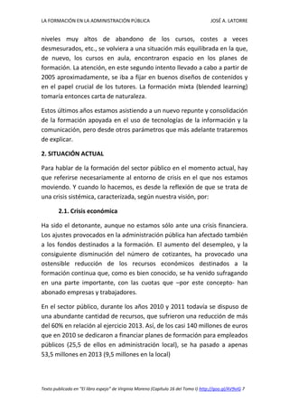 LA FORMACIÓN EN LA ADMINISTRACIÓN PÚBLICA JOSÉ A. LATORRE 
Texto publicado en “El libro espejo” de Virginia Moreno (Capítulo 16 del Tomo I) http://goo.gl/AV9vIG 7 
niveles muy altos de abandono de los cursos, costes a veces desmesurados, etc., se volviera a una situación más equilibrada en la que, de nuevo, los cursos en aula, encontraron espacio en los planes de formación. La atención, en este segundo intento llevado a cabo a partir de 2005 aproximadamente, se iba a fijar en buenos diseños de contenidos y en el papel crucial de los tutores. La formación mixta (blended learning) tomaría entonces carta de naturaleza. 
Estos últimos años estamos asistiendo a un nuevo repunte y consolidación de la formación apoyada en el uso de tecnologías de la información y la comunicación, pero desde otros parámetros que más adelante trataremos de explicar. 
2. SITUACIÓN ACTUAL 
Para hablar de la formación del sector público en el momento actual, hay que referirse necesariamente al entorno de crisis en el que nos estamos moviendo. Y cuando lo hacemos, es desde la reflexión de que se trata de una crisis sistémica, caracterizada, según nuestra visión, por: 
2.1. Crisis económica 
Ha sido el detonante, aunque no estamos sólo ante una crisis financiera. Los ajustes provocados en la administración pública han afectado también a los fondos destinados a la formación. El aumento del desempleo, y la consiguiente disminución del número de cotizantes, ha provocado una ostensible reducción de los recursos económicos destinados a la formación continua que, como es bien conocido, se ha venido sufragando en una parte importante, con las cuotas que –por este concepto- han abonado empresas y trabajadores. 
En el sector público, durante los años 2010 y 2011 todavía se dispuso de una abundante cantidad de recursos, que sufrieron una reducción de más del 60% en relación al ejercicio 2013. Así, de los casi 140 millones de euros que en 2010 se dedicaron a financiar planes de formación para empleados públicos (25,5 de ellos en administración local), se ha pasado a apenas 53,5 millones en 2013 (9,5 millones en la local)  