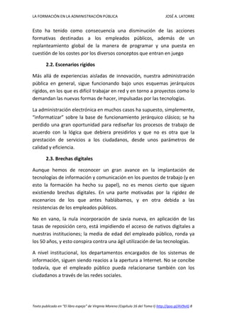 LA FORMACIÓN EN LA ADMINISTRACIÓN PÚBLICA JOSÉ A. LATORRE 
Texto publicado en “El libro espejo” de Virginia Moreno (Capítulo 16 del Tomo I) http://goo.gl/AV9vIG 8 
Esto ha tenido como consecuencia una disminución de las acciones formativas destinadas a los empleados públicos, además de un replanteamiento global de la manera de programar y una puesta en cuestión de los costes por los diversos conceptos que entran en juego 
2.2. Escenarios rígidos 
Más allá de experiencias aisladas de innovación, nuestra administración pública en general, sigue funcionando bajo unos esquemas jerárquicos rígidos, en los que es difícil trabajar en red y en torno a proyectos como lo demandan las nuevas formas de hacer, impulsadas por las tecnologías. 
La administración electrónica en muchos casos ha supuesto, simplemente, “informatizar” sobre la base de funcionamiento jerárquico clásico; se ha perdido una gran oportunidad para rediseñar los procesos de trabajo de acuerdo con la lógica que debiera presidirlos y que no es otra que la prestación de servicios a los ciudadanos, desde unos parámetros de calidad y eficiencia. 
2.3. Brechas digitales 
Aunque hemos de reconocer un gran avance en la implantación de tecnologías de información y comunicación en los puestos de trabajo (y en esto la formación ha hecho su papel), no es menos cierto que siguen existiendo brechas digitales. En una parte motivadas por la rigidez de escenarios de los que antes hablábamos, y en otra debida a las resistencias de los empleados públicos. 
No en vano, la nula incorporación de savia nueva, en aplicación de las tasas de reposición cero, está impidiendo el acceso de nativos digitales a nuestras instituciones; la media de edad del empleado público, ronda ya los 50 años, y esto conspira contra una ágil utilización de las tecnologías. 
A nivel institucional, los departamentos encargados de los sistemas de información, siguen siendo reacios a la apertura a Internet. No se concibe todavía, que el empleado público pueda relacionarse también con los ciudadanos a través de las redes sociales. 
 