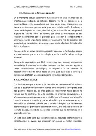 LA FORMACIÓN EN LA ADMINISTRACIÓN PÚBLICA JOSÉ A. LATORRE 
Texto publicado en “El libro espejo” de Virginia Moreno (Capítulo 16 del Tomo I) http://goo.gl/AV9vIG 9 
2.4. Cambios en la forma de aprender 
En el momento actual, igualmente han entrado en crisis los modelos de enseñanza/aprendizaje. La relación docente ya no se establece, a la manera clásica, entre un profesor que tiene en su poder el conocimiento, frente a un alumno supuestamente ignorante; la información, los datos, el saber, está disperso en la red, distribuido, pero accesible, en tiempo real, a golpe de “clic de ratón”. El alumno, por tanto, ya no necesita de esa relación dependiente con el profesor para acceder al conocimiento y aprender; es más importante establecer una buena red de personas con inquietudes y expectativas semejantes, que asistir a la clase del más sabio de los profesores. 
Estamos ante un nuevo paradigma caracterizado por la facilidad de acceso al conocimiento, gracias a la tecnología, y por la eclosión del aprendizaje informal. 
Desde esta perspectiva será fácil comprender que, aunque permanecen necesidades formativas motivadas también por los cambios legales y cierta incertidumbre tecnológica, la respuesta a las mismas no necesariamente ha de darse desde un aula (sea esta física o virtual), a cargo de un profesor, y con un programa cerrado de contenidos. 
3. HACIA DÓNDE VAMOS 
Con la situación que acabamos de describir, es realmente difícil adivinar cuál es el escenario en el que nos vamos a desenvolver a corto plazo. Si se nos permite decirlo así, es más probable determinar hacia dónde no vamos que lo contrario. En este sentido, no creemos equivocarnos, si afirmamos que en ningún caso es probable que volvamos a una situación como la anterior a la crisis, y que en el ámbito que estamos tratando, la formación en el sector público, era la de cierta holgura con los recursos económicos para planificar y desarrollar cursos, presenciales u on line, en formato clásico, entendido éste en los términos que lo definíamos en el apartado anterior. 
En todo caso, está claro que la disminución de recursos económicos va a consolidarse, y las ayudas que se reciban con cargo a los fondos emanados  