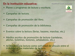 En la institución educativa:
• Planes y programas de lectura y escritura.
• Campañas de lectura.
• Campañas de promoción del libro.
• Campañas de promoción de la biblioteca.
• Eventos sobre la lectura (ferias, bazares, marchas, etc.)
• Medios escritos de promoción de lectura (carteleras,
afiches, boletines, botones, señaladores, etc.)
• Animación a la lectura como actividad de vínculo entre el
individuo y los materiales de lectura.
TOMADO DE: Fomento de la Lectura
 