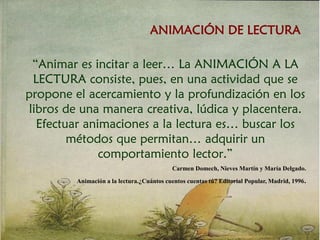 ANIMACIÓN DE LECTURA
“Animar es incitar a leer… La ANIMACIÓN A LA
LECTURA consiste, pues, en una actividad que se
propone el acercamiento y la profundización en los
libros de una manera creativa, lúdica y placentera.
Efectuar animaciones a la lectura es… buscar los
métodos que permitan… adquirir un
comportamiento lector.”
Carmen Domech, Nieves Martín y María Delgado.
Animación a la lectura.¿Cuántos cuentos cuentas tú? Editorial Popular, Madrid, 1996.
 