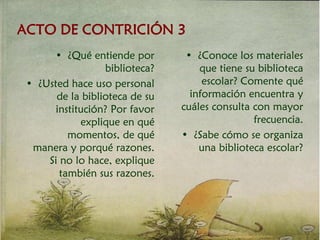 ACTO DE CONTRICIÓN 3
• ¿Qué entiende por
biblioteca?
• ¿Usted hace uso personal
de la biblioteca de su
institución? Por favor
explique en qué
momentos, de qué
manera y porqué razones.
Si no lo hace, explique
también sus razones.
• ¿Conoce los materiales
que tiene su biblioteca
escolar? Comente qué
información encuentra y
cuáles consulta con mayor
frecuencia.
• ¿Sabe cómo se organiza
una biblioteca escolar?
 