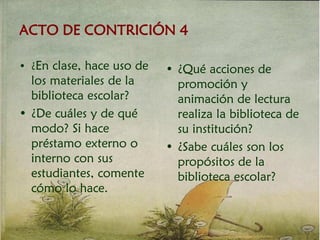 ACTO DE CONTRICIÓN 4
• ¿En clase, hace uso de
los materiales de la
biblioteca escolar?
• ¿De cuáles y de qué
modo? Si hace
préstamo externo o
interno con sus
estudiantes, comente
cómo lo hace.
• ¿Qué acciones de
promoción y
animación de lectura
realiza la biblioteca de
su institución?
• ¿Sabe cuáles son los
propósitos de la
biblioteca escolar?
 