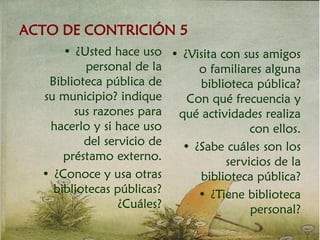 ACTO DE CONTRICIÓN 5
• ¿Usted hace uso
personal de la
Biblioteca pública de
su municipio? indique
sus razones para
hacerlo y si hace uso
del servicio de
préstamo externo.
• ¿Conoce y usa otras
bibliotecas públicas?
¿Cuáles?
• ¿Visita con sus amigos
o familiares alguna
biblioteca pública?
Con qué frecuencia y
qué actividades realiza
con ellos.
• ¿Sabe cuáles son los
servicios de la
biblioteca pública?
• ¿Tiene biblioteca
personal?
 