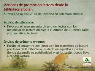 Acciones de promoción lectora desde la
biblioteca escolar:
A través de su estructura de servicios en colección abierta:
Servicio de referencia:
• Favorece el acercamiento directo del lector con los
materiales de lectura mediante el estudio de sus necesidades
y expectativas lectoras.
Servicio de préstamo externo:
• Facilita el encuentro del lector con los materiales de lectura
por fuera de la biblioteca, es decir, en aquellos espacios
donde desarrolla su cotidianidad y en los cuales puede llevar
a cabo la lectura.
TOMADO DE: Fomento de la Lectura
 