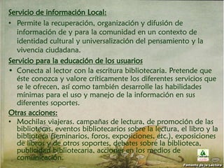 Servicio de información Local:
• Permite la recuperación, organización y difusión de
información de y para la comunidad en un contexto de
identidad cultural y universalización del pensamiento y la
vivencia ciudadana.
Servicio para la educación de los usuarios
• Conecta al lector con la escritura bibliotecaria. Pretende que
éste conozca y valore críticamente los diferentes servicios que
se le ofrecen, así como también desarrolle las habilidades
mínimas para el uso y manejo de la información en sus
diferentes soportes.
Otras acciones:
• Mochilas viajeras. campañas de lectura, de promoción de las
bibliotecas, eventos bibliotecarios sobre la lectura, el libro y la
biblioteca (seminarios, foros, exposiciones, etc.), exposiciones
de libros y de otros soportes, debates sobre la biblioteca,
publicidad bibliotecaria, acciones en los medios de
comunicación.
Fomento de la Lectura
 