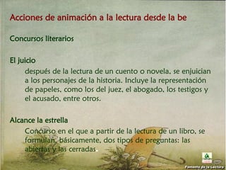 Acciones de animación a la lectura desde la be
Concursos literarios
El juicio
después de la lectura de un cuento o novela, se enjuician
a los personajes de la historia. Incluye la representación
de papeles, como los del juez, el abogado, los testigos y
el acusado, entre otros.
Alcance la estrella
Concurso en el que a partir de la lectura de un libro, se
formulan, básicamente, dos tipos de preguntas: las
abiertas y las cerradas.
Fomento de la Lectura
 