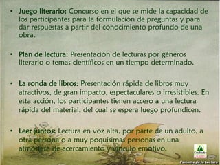 • Juego literario: Concurso en el que se mide la capacidad de
los participantes para la formulación de preguntas y para
dar respuestas a partir del conocimiento profundo de una
obra.
• Plan de lectura: Presentación de lecturas por géneros
literario o temas científicos en un tiempo determinado.
• La ronda de libros: Presentación rápida de libros muy
atractivos, de gran impacto, espectaculares o irresistibles. En
esta acción, los participantes tienen acceso a una lectura
rápida del material, del cual se espera luego profundicen.
• Leer juntos: Lectura en voz alta, por parte de un adulto, a
otra persona o a muy poquísimas personas en una
atmósfera de acercamiento y vínculo emotivo.
Fomento de la Lectura
 